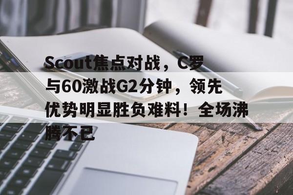 开云体育-包含Scout焦点对战，C罗与60激战G2分钟，领先优势明显胜负难料！全场沸腾不已的词条-开云体育